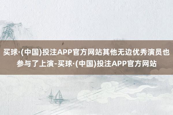 买球·(中国)投注APP官方网站其他无边优秀演员也参与了上演-买球·(中国)投注APP官方网站