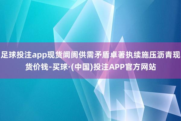 足球投注app现货阛阓供需矛盾卓著执续施压沥青现货价钱-买球·(中国)投注APP官方网站