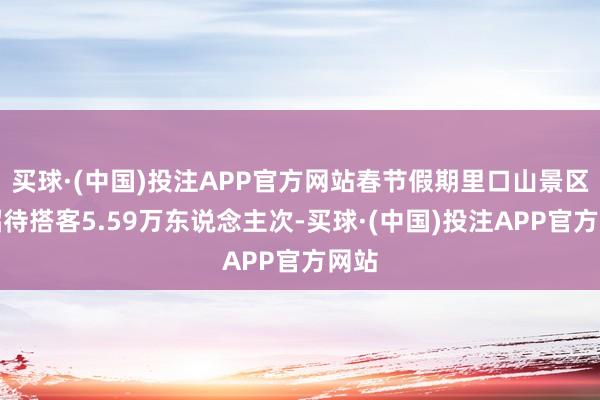 买球·(中国)投注APP官方网站春节假期里口山景区共招待搭客5.59万东说念主次-买球·(中国)投注APP官方网站