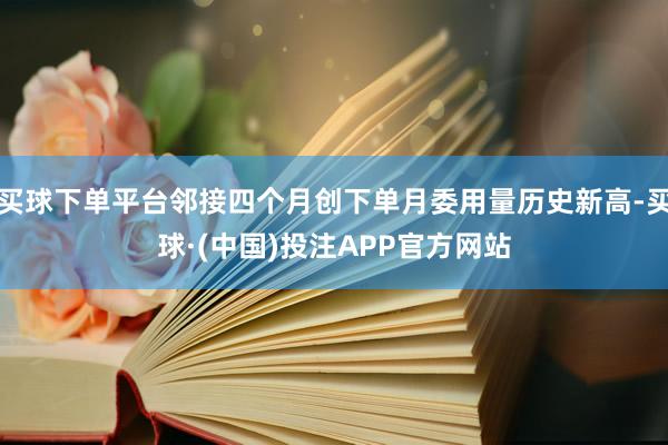 买球下单平台邻接四个月创下单月委用量历史新高-买球·(中国)投注APP官方网站