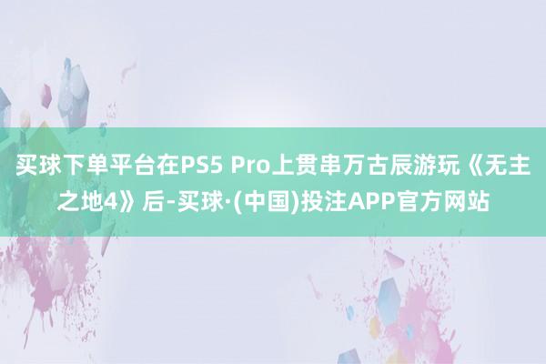 买球下单平台在PS5 Pro上贯串万古辰游玩《无主之地4》后-买球·(中国)投注APP官方网站