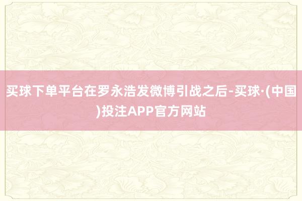 买球下单平台在罗永浩发微博引战之后-买球·(中国)投注APP官方网站