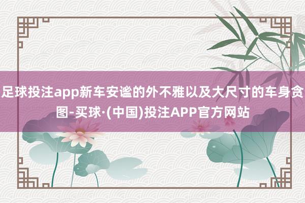 足球投注app新车安谧的外不雅以及大尺寸的车身贪图-买球·(中国)投注APP官方网站