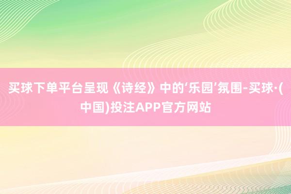 买球下单平台呈现《诗经》中的‘乐园’氛围-买球·(中国)投注APP官方网站