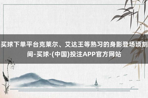 买球下单平台克莱尔、艾达王等熟习的身影登场顷刻间-买球·(中国)投注APP官方网站