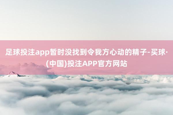 足球投注app暂时没找到令我方心动的精子-买球·(中国)投注APP官方网站