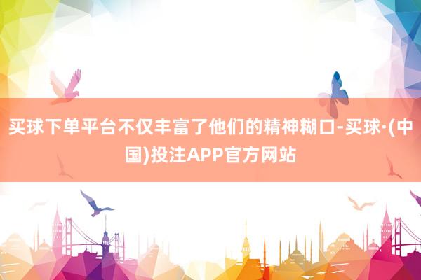 买球下单平台不仅丰富了他们的精神糊口-买球·(中国)投注APP官方网站