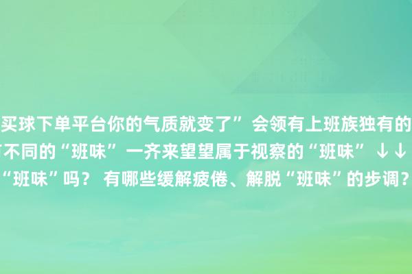 买球下单平台你的气质就变了” 会领有上班族独有的困窘气质 不同的班有不同的“班味” 一齐来望望属于视察的“班味” ↓↓↓    诸君战友 你身上有“班味”吗? 有哪些缓解疲倦、解脱“班味”的步调? 但愿让“班味”停留在责任日 在内心深处找到被掩埋的人命力 发现生涯的精彩 沸腾好意思瞻念 开始:小欣漫画 发布于:北京市-买球·(中国)投注APP官方网站