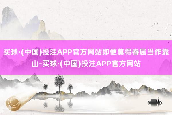 买球·(中国)投注APP官方网站即便莫得眷属当作靠山-买球·(中国)投注APP官方网站