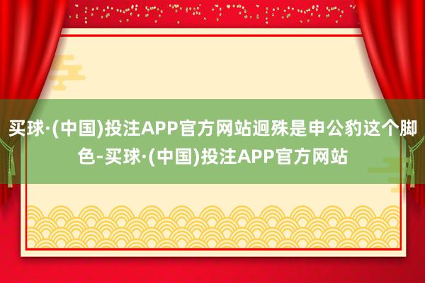 买球·(中国)投注APP官方网站迥殊是申公豹这个脚色-买球·(中国)投注APP官方网站