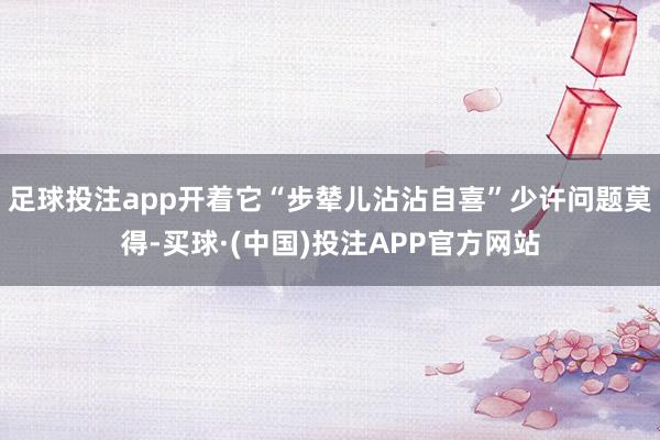 足球投注app开着它“步辇儿沾沾自喜”少许问题莫得-买球·(中国)投注APP官方网站
