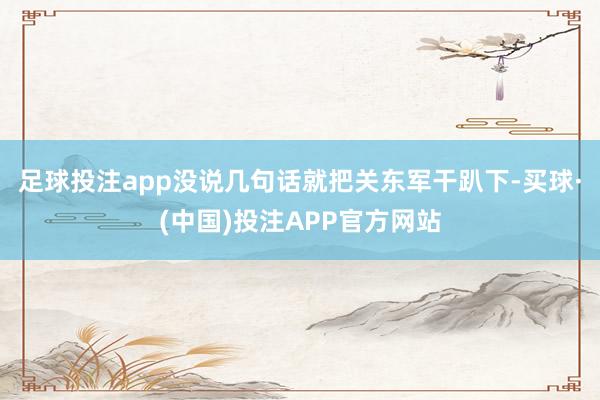 足球投注app没说几句话就把关东军干趴下-买球·(中国)投注APP官方网站