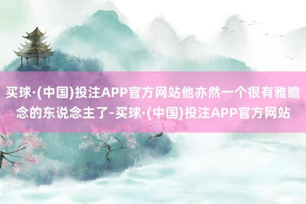 买球·(中国)投注APP官方网站他亦然一个很有雅瞻念的东说念主了-买球·(中国)投注APP官方网站