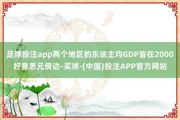 足球投注app两个地区的东谈主均GDP皆在2000好意思元傍边-买球·(中国)投注APP官方网站