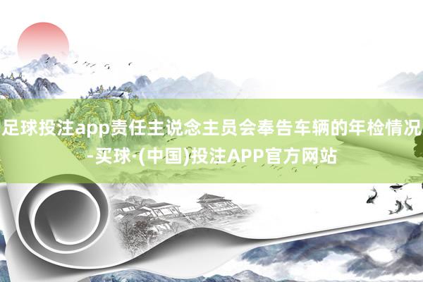 足球投注app责任主说念主员会奉告车辆的年检情况-买球·(中国)投注APP官方网站