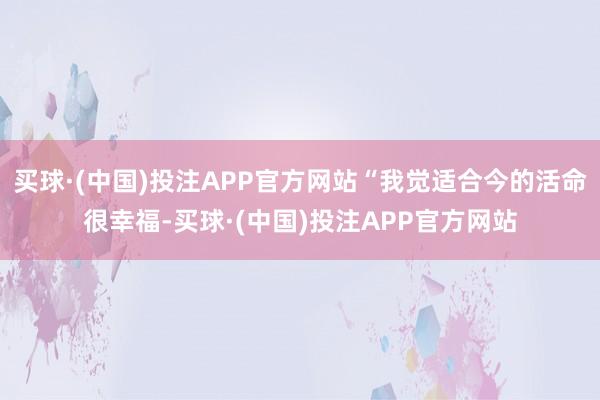 买球·(中国)投注APP官方网站“我觉适合今的活命很幸福-买球·(中国)投注APP官方网站