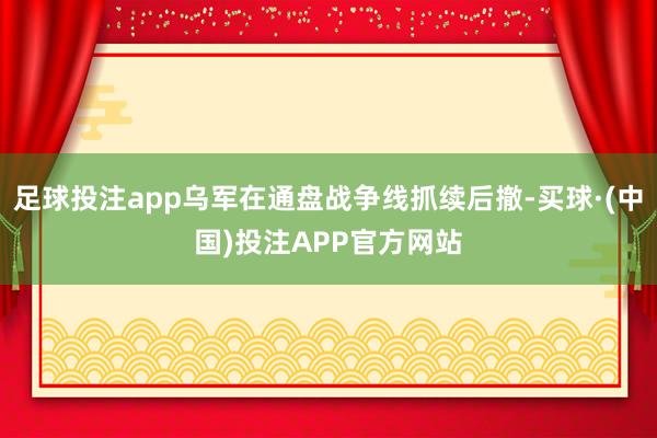 足球投注app乌军在通盘战争线抓续后撤-买球·(中国)投注APP官方网站