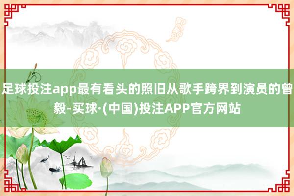足球投注app最有看头的照旧从歌手跨界到演员的曾毅-买球·(中国)投注APP官方网站