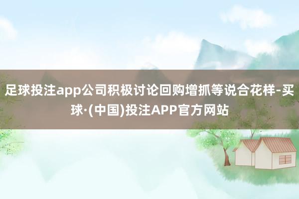 足球投注app公司积极讨论回购增抓等说合花样-买球·(中国)投注APP官方网站