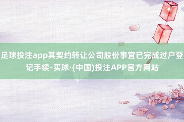 足球投注app其契约转让公司股份事宜已完成过户登记手续-买球·(中国)投注APP官方网站