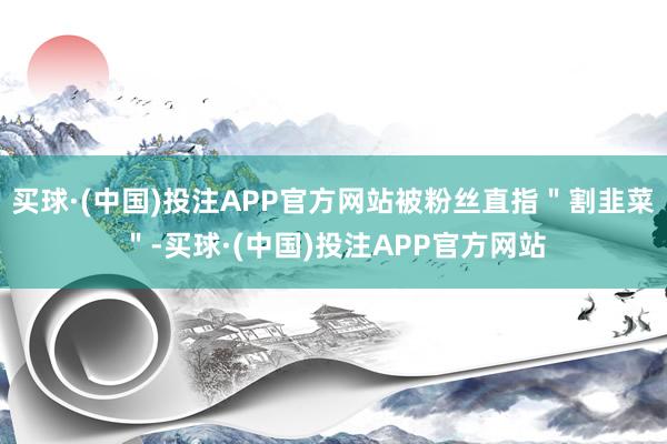 买球·(中国)投注APP官方网站被粉丝直指＂割韭菜＂-买球·(中国)投注APP官方网站