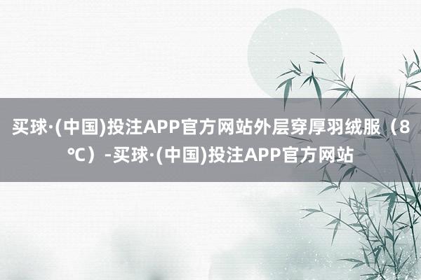 买球·(中国)投注APP官方网站外层穿厚羽绒服(8℃)-买球·(中国)投注APP官方网站