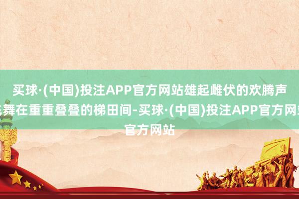 买球·(中国)投注APP官方网站雄起雌伏的欢腾声飞舞在重重叠叠的梯田间-买球·(中国)投注APP官方网站
