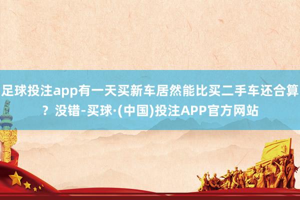 足球投注app有一天买新车居然能比买二手车还合算？没错-买球·(中国)投注APP官方网站