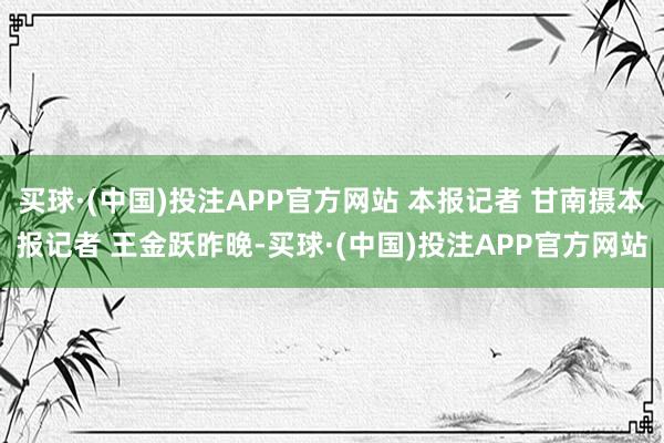 买球·(中国)投注APP官方网站 本报记者 甘南摄本报记者 王金跃昨晚-买球·(中国)投注APP官方网站