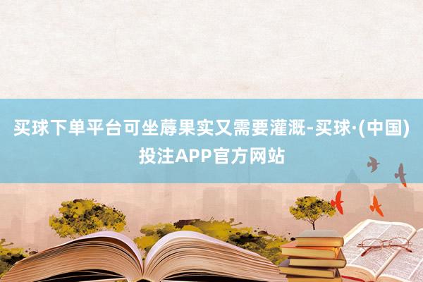 买球下单平台可坐蓐果实又需要灌溉-买球·(中国)投注APP官方网站