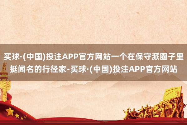 买球·(中国)投注APP官方网站一个在保守派圈子里挺闻名的行径家-买球·(中国)投注APP官方网站
