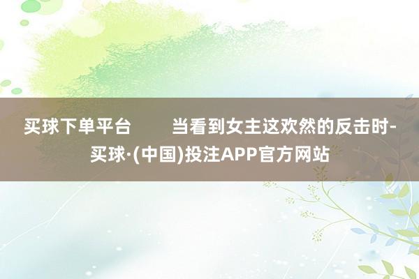 买球下单平台 当看到女主这欢然的反击时-买球·(中国)投注APP官方网站
