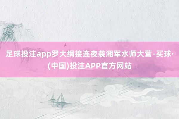 足球投注app罗大纲接连夜袭湘军水师大营-买球·(中国)投注APP官方网站