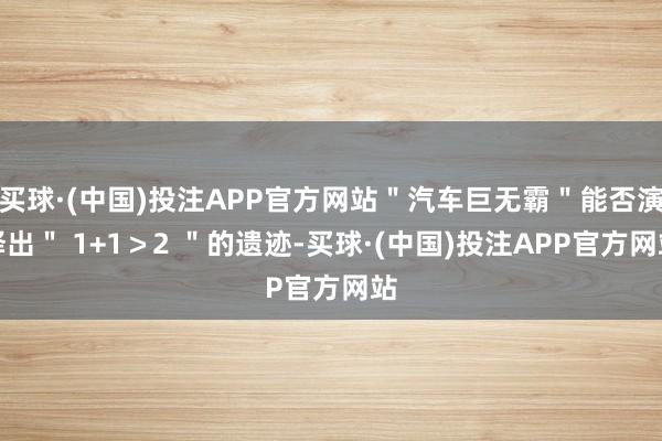 买球·(中国)投注APP官方网站"汽车巨无霸"能否演绎出" 1+1>2 "的遗迹-买球·(中国)投注APP官方网站