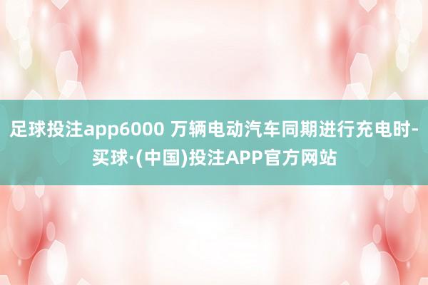 足球投注app6000 万辆电动汽车同期进行充电时-买球·(中国)投注APP官方网站