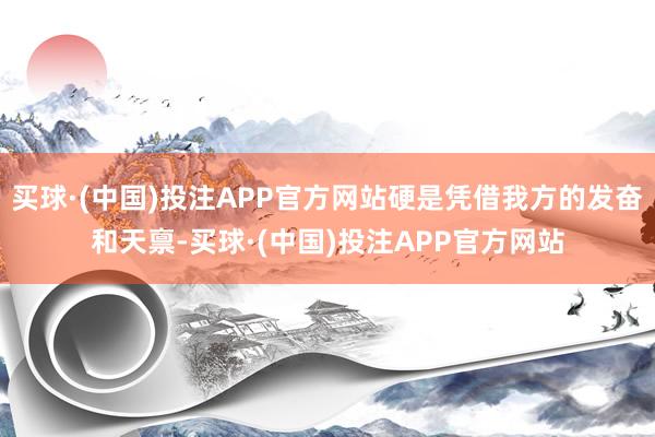 买球·(中国)投注APP官方网站硬是凭借我方的发奋和天禀-买球·(中国)投注APP官方网站