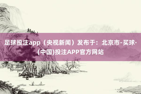 足球投注app(央视新闻)发布于:北京市-买球·(中国)投注APP官方网站