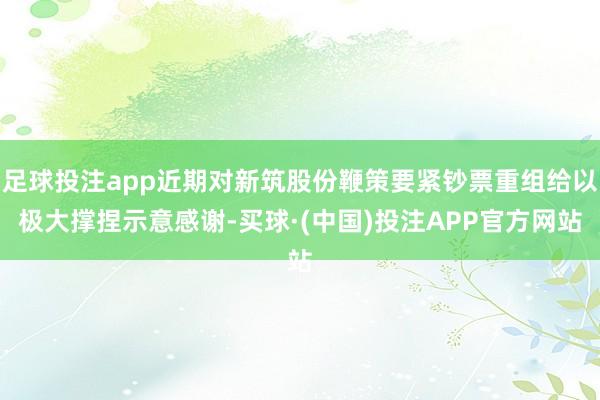 足球投注app近期对新筑股份鞭策要紧钞票重组给以极大撑捏示意感谢-买球·(中国)投注APP官方网站