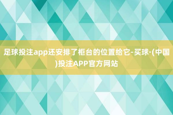 足球投注app还安排了柜台的位置给它-买球·(中国)投注APP官方网站