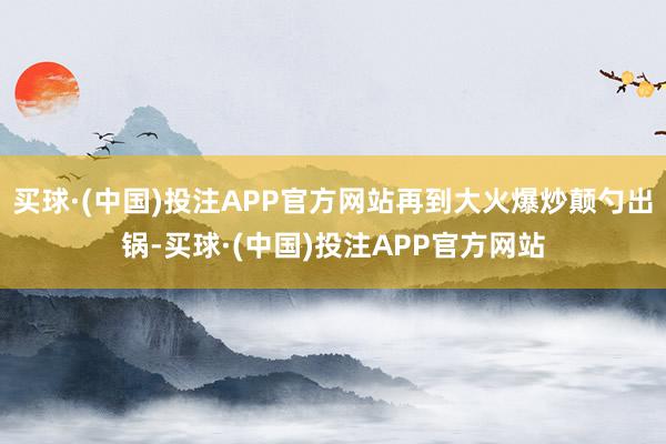 买球·(中国)投注APP官方网站再到大火爆炒颠勺出锅-买球·(中国)投注APP官方网站