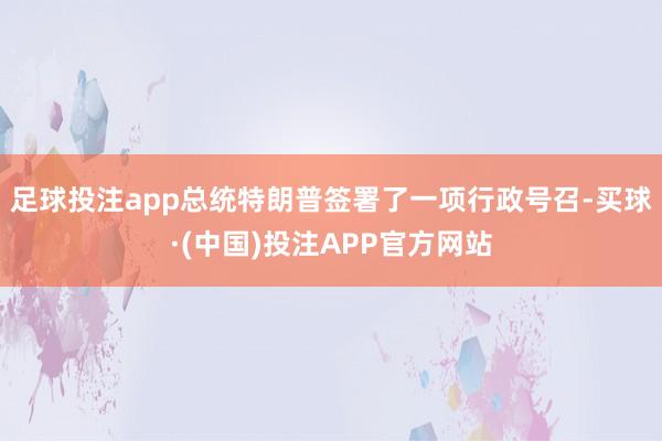 足球投注app总统特朗普签署了一项行政号召-买球·(中国)投注APP官方网站