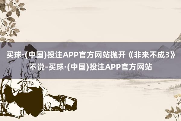 买球·(中国)投注APP官方网站抛开《非来不成3》不说-买球·(中国)投注APP官方网站