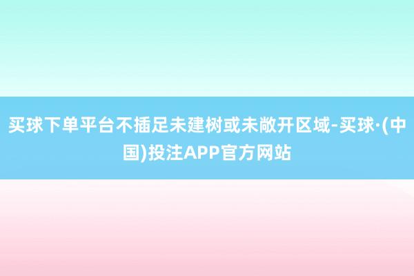 买球下单平台不插足未建树或未敞开区域-买球·(中国)投注APP官方网站