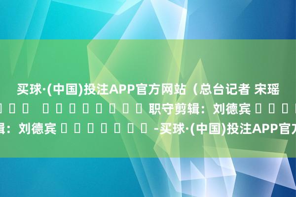 买球·(中国)投注APP官方网站(总台记者 宋瑶) 职守剪辑:刘德宾 -买球·(中国)投注APP官方网站