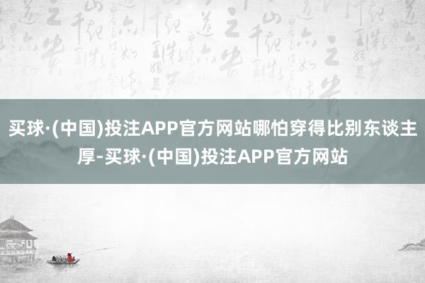 买球·(中国)投注APP官方网站哪怕穿得比别东谈主厚-买球·(中国)投注APP官方网站