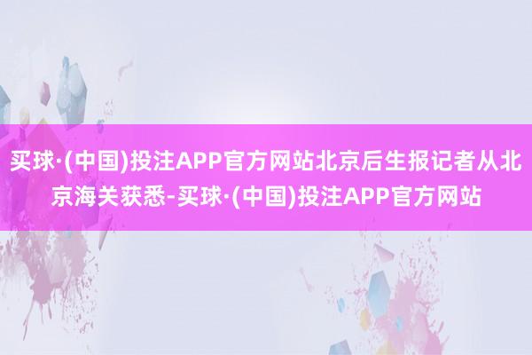 买球·(中国)投注APP官方网站北京后生报记者从北京海关获悉-买球·(中国)投注APP官方网站