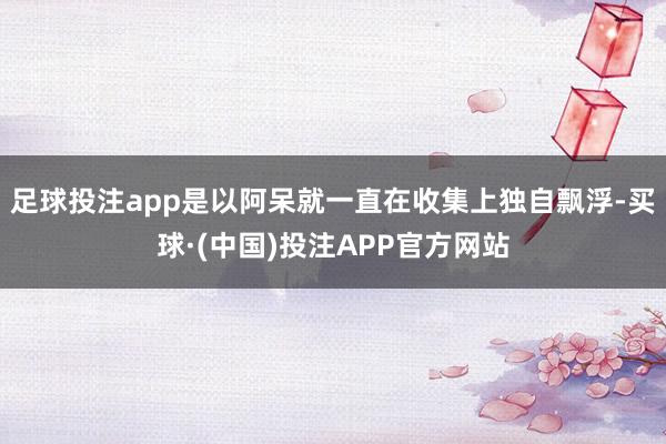 足球投注app是以阿呆就一直在收集上独自飘浮-买球·(中国)投注APP官方网站