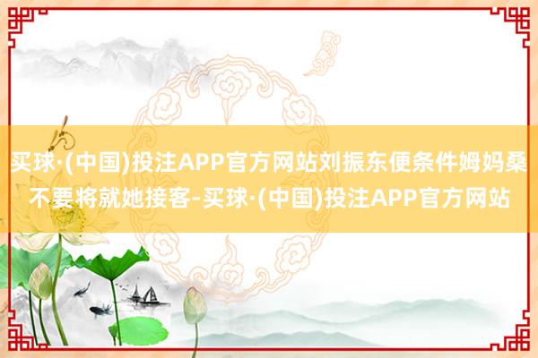 买球·(中国)投注APP官方网站刘振东便条件姆妈桑不要将就她接客-买球·(中国)投注APP官方网站