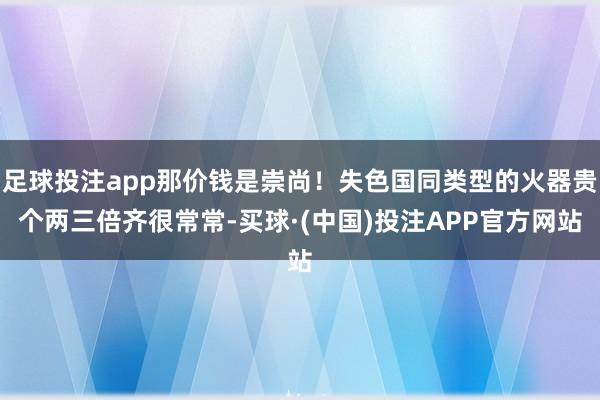 足球投注app那价钱是崇尚!失色国同类型的火器贵个两三倍齐很常常-买球·(中国)投注APP官方网站
