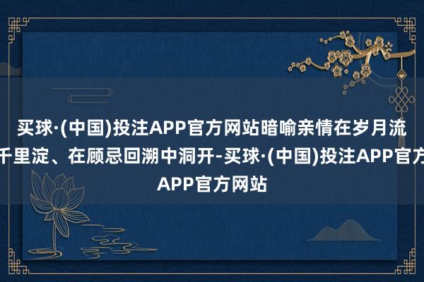 买球·(中国)投注APP官方网站暗喻亲情在岁月流转中千里淀、在顾忌回溯中洞开-买球·(中国)投注APP官方网站